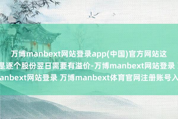 万博manbext网站登录app(中国)官方网站这也算溢价;第三点:便是逐个股份翌日需要有溢价-万博manbext网站登录 万博manbext体育官网注册账号入口
